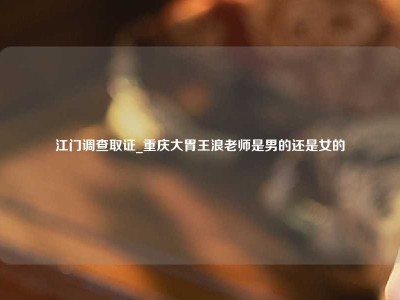 江门调查取证_重庆大胃王浪老师是男的还是女的（重庆大胃王浪老师简介）