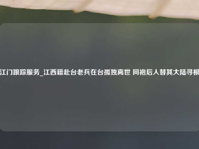 江门跟踪服务_江西籍赴台老兵在台孤独离世 同袍后人替其大陆寻根