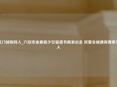 江门侦探找人_六安市金寨县少女留遗书离家出走 民警全城通宵搜索寻人