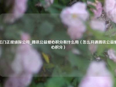 江门正规侦探公司_腾讯公益爱心积分有什么用（怎么开通腾讯公益爱心积分）