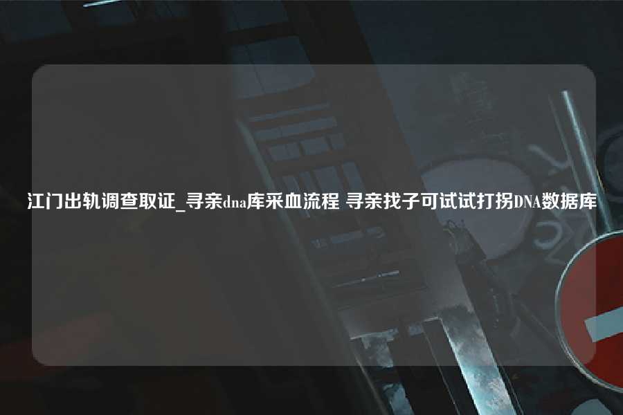 江门出轨调查取证_寻亲dna库采血流程 寻亲找子可试试打拐DNA数据库