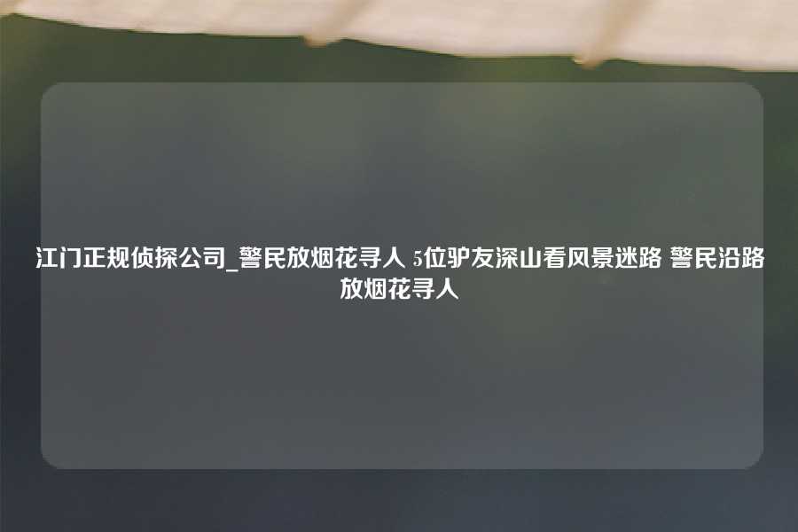 江门正规侦探公司_警民放烟花寻人 5位驴友深山看风景迷路 警民沿路放烟花寻人