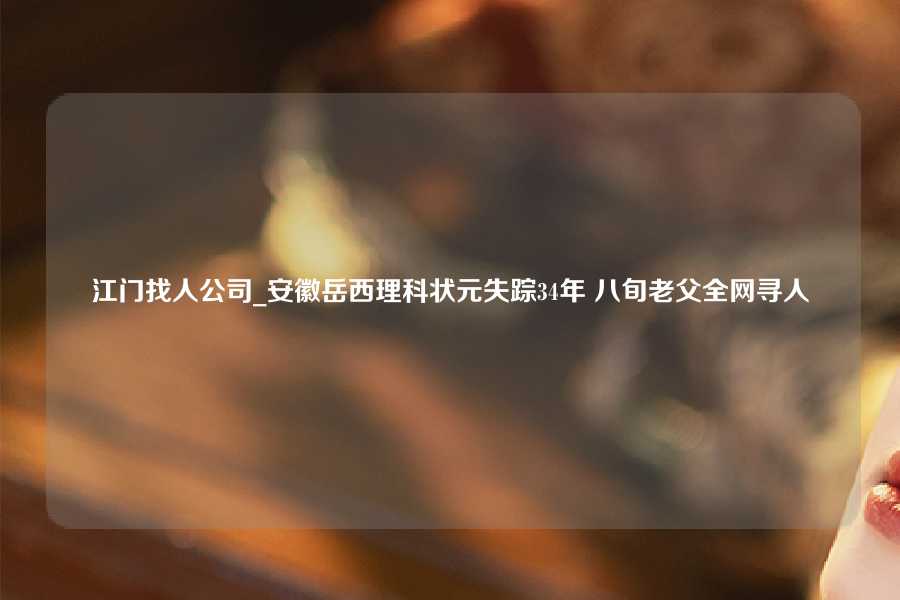 江门找人公司_安徽岳西理科状元失踪34年 八旬老父全网寻人